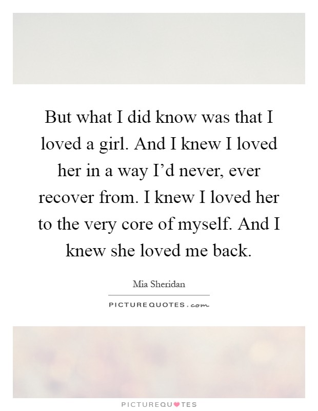 But what I did know was that I loved a girl. And I knew I loved her in a way I'd never, ever recover from. I knew I loved her to the very core of myself. And I knew she loved me back Picture Quote #1