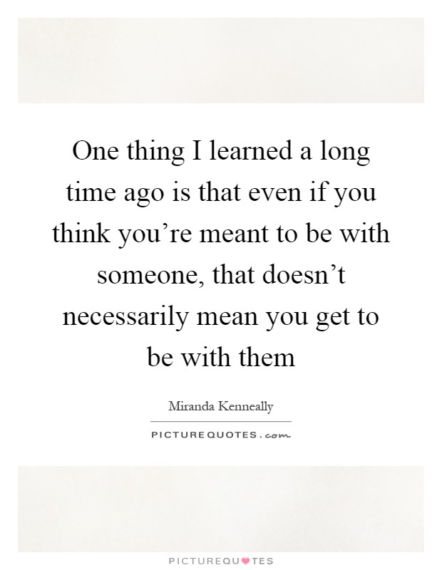 One thing I learned a long time ago is that even if you think you're meant to be with someone, that doesn't necessarily mean you get to be with them Picture Quote #1
