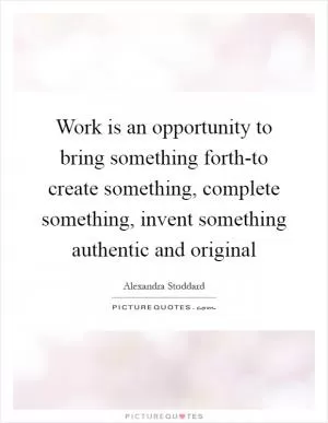 Work is an opportunity to bring something forth-to create something, complete something, invent something authentic and original Picture Quote #1