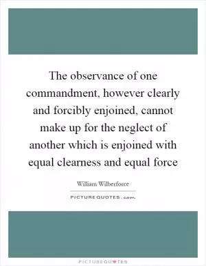 The observance of one commandment, however clearly and forcibly enjoined, cannot make up for the neglect of another which is enjoined with equal clearness and equal force Picture Quote #1