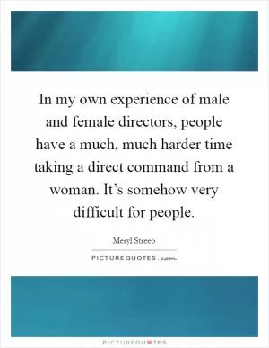 In my own experience of male and female directors, people have a much, much harder time taking a direct command from a woman. It’s somehow very difficult for people Picture Quote #1