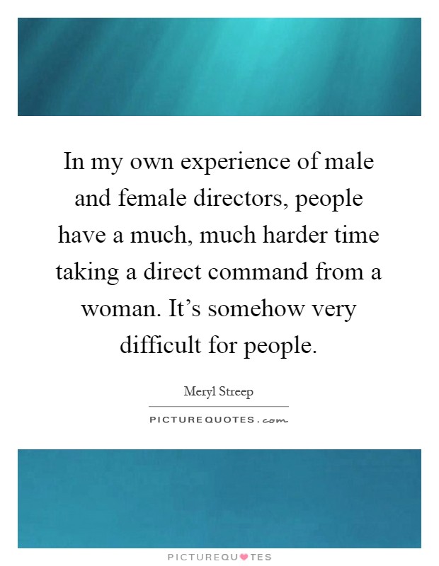 In my own experience of male and female directors, people have a much, much harder time taking a direct command from a woman. It's somehow very difficult for people Picture Quote #1
