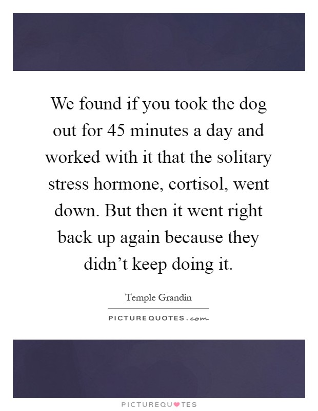 We found if you took the dog out for 45 minutes a day and worked with it that the solitary stress hormone, cortisol, went down. But then it went right back up again because they didn't keep doing it Picture Quote #1