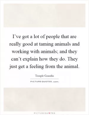 I’ve got a lot of people that are really good at taming animals and working with animals; and they can’t explain how they do. They just get a feeling from the animal Picture Quote #1