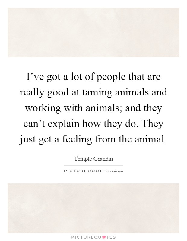 I've got a lot of people that are really good at taming animals and working with animals; and they can't explain how they do. They just get a feeling from the animal Picture Quote #1