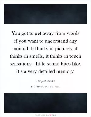 You got to get away from words if you want to understand any animal. It thinks in pictures, it thinks in smells, it thinks in touch sensations - little sound bites like, it’s a very detailed memory Picture Quote #1