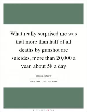 What really surprised me was that more than half of all deaths by gunshot are suicides, more than 20,000 a year, about 58 a day Picture Quote #1