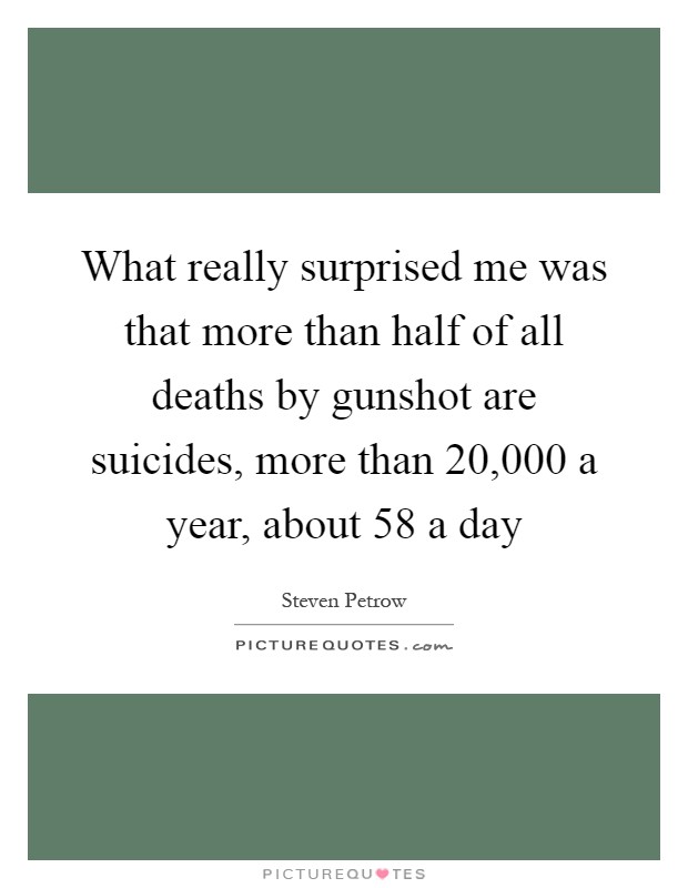What really surprised me was that more than half of all deaths by gunshot are suicides, more than 20,000 a year, about 58 a day Picture Quote #1