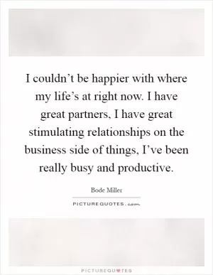 I couldn’t be happier with where my life’s at right now. I have great partners, I have great stimulating relationships on the business side of things, I’ve been really busy and productive Picture Quote #1