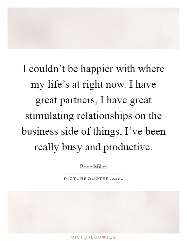 I couldn't be happier with where my life's at right now. I have great partners, I have great stimulating relationships on the business side of things, I've been really busy and productive Picture Quote #1