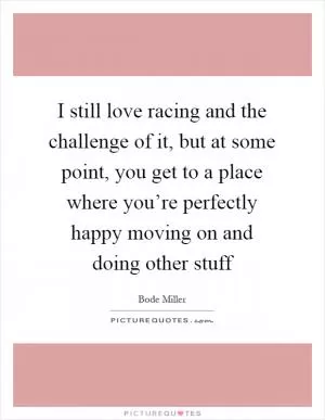 I still love racing and the challenge of it, but at some point, you get to a place where you’re perfectly happy moving on and doing other stuff Picture Quote #1