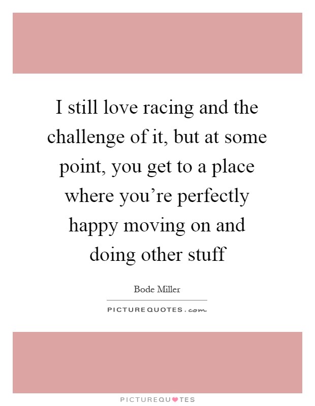 I still love racing and the challenge of it, but at some point, you get to a place where you're perfectly happy moving on and doing other stuff Picture Quote #1