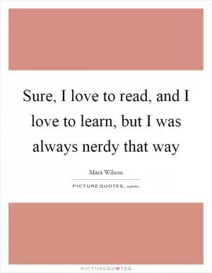 Sure, I love to read, and I love to learn, but I was always nerdy that way Picture Quote #1