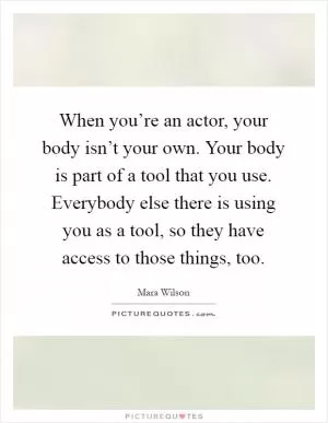 When you’re an actor, your body isn’t your own. Your body is part of a tool that you use. Everybody else there is using you as a tool, so they have access to those things, too Picture Quote #1