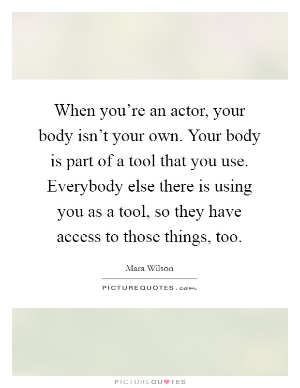 When you're an actor, your body isn't your own. Your body is part of a tool that you use. Everybody else there is using you as a tool, so they have access to those things, too Picture Quote #1