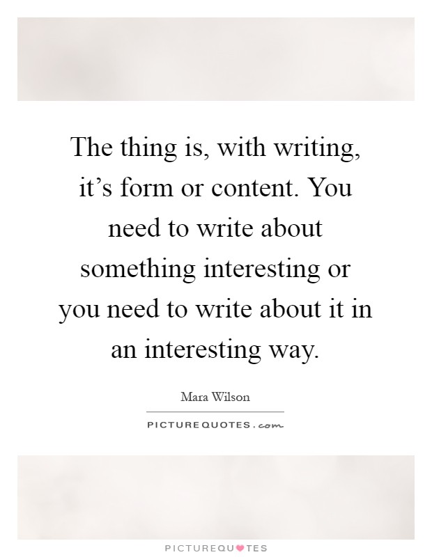 The thing is, with writing, it's form or content. You need to write about something interesting or you need to write about it in an interesting way Picture Quote #1