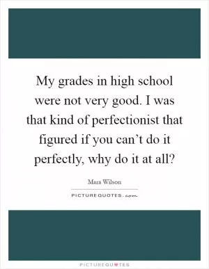 My grades in high school were not very good. I was that kind of perfectionist that figured if you can’t do it perfectly, why do it at all? Picture Quote #1