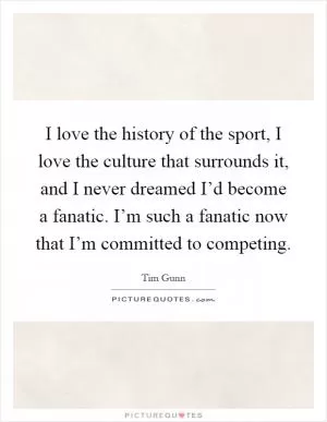 I love the history of the sport, I love the culture that surrounds it, and I never dreamed I’d become a fanatic. I’m such a fanatic now that I’m committed to competing Picture Quote #1