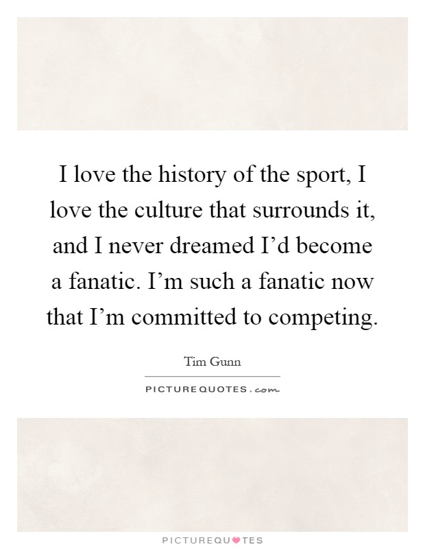 I love the history of the sport, I love the culture that surrounds it, and I never dreamed I'd become a fanatic. I'm such a fanatic now that I'm committed to competing Picture Quote #1