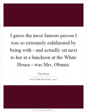 I guess the most famous person I was so extremely exhilarated by being with - and actually sat next to her at a luncheon at the White House - was Mrs. Obama Picture Quote #1