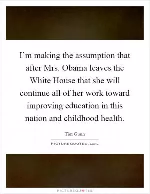I’m making the assumption that after Mrs. Obama leaves the White House that she will continue all of her work toward improving education in this nation and childhood health Picture Quote #1