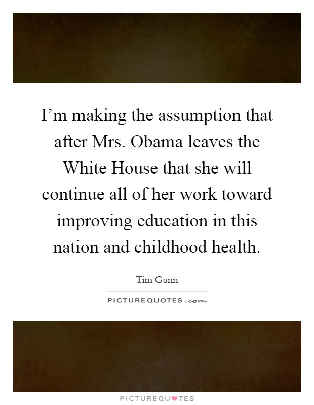 I'm making the assumption that after Mrs. Obama leaves the White House that she will continue all of her work toward improving education in this nation and childhood health Picture Quote #1
