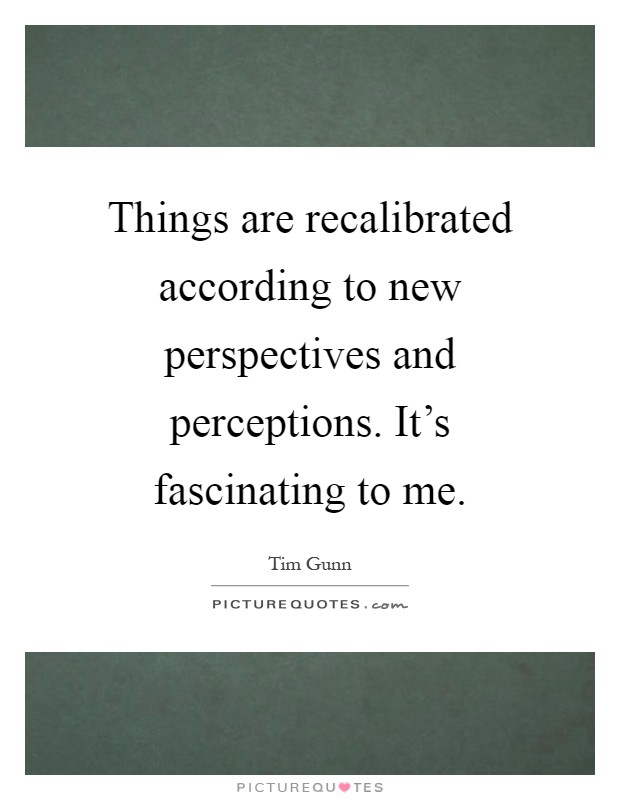 Things are recalibrated according to new perspectives and perceptions. It's fascinating to me Picture Quote #1