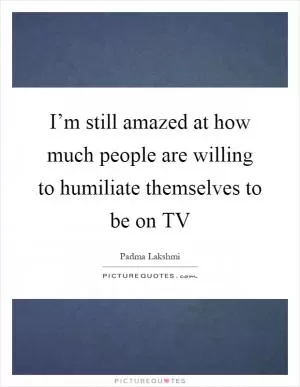 I’m still amazed at how much people are willing to humiliate themselves to be on TV Picture Quote #1