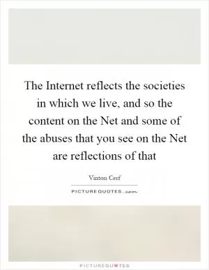 The Internet reflects the societies in which we live, and so the content on the Net and some of the abuses that you see on the Net are reflections of that Picture Quote #1