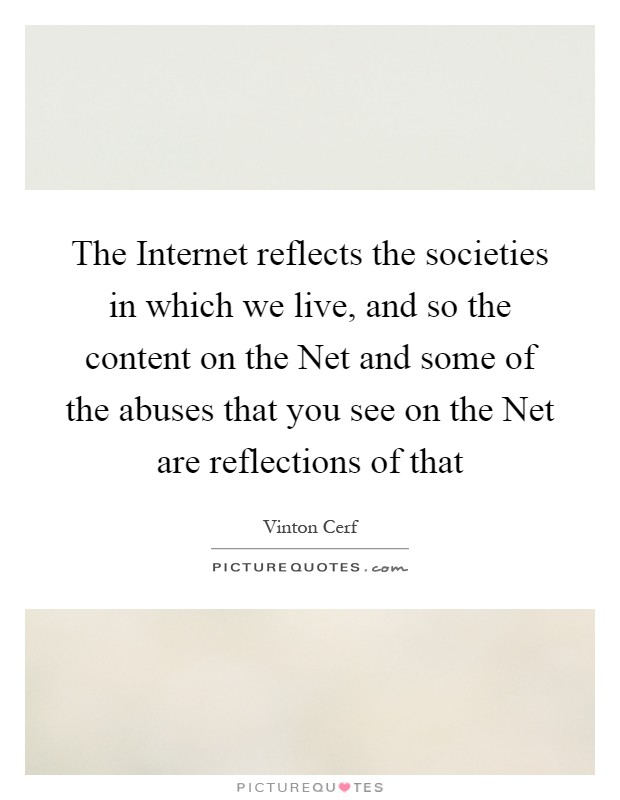 The Internet reflects the societies in which we live, and so the content on the Net and some of the abuses that you see on the Net are reflections of that Picture Quote #1