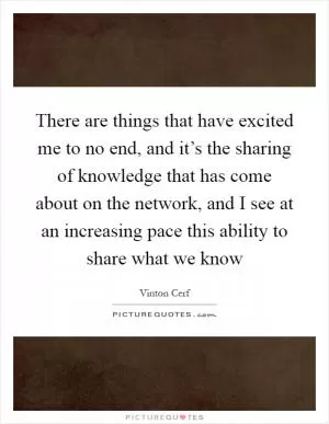 There are things that have excited me to no end, and it’s the sharing of knowledge that has come about on the network, and I see at an increasing pace this ability to share what we know Picture Quote #1