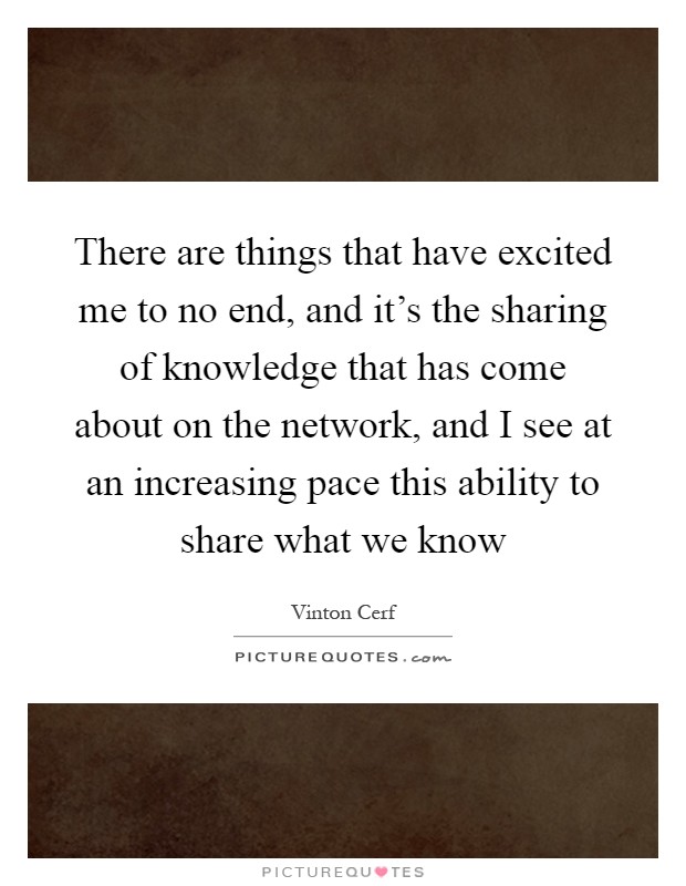 There are things that have excited me to no end, and it's the sharing of knowledge that has come about on the network, and I see at an increasing pace this ability to share what we know Picture Quote #1
