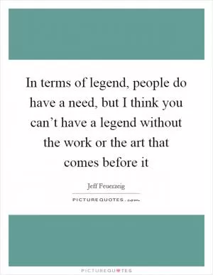 In terms of legend, people do have a need, but I think you can’t have a legend without the work or the art that comes before it Picture Quote #1