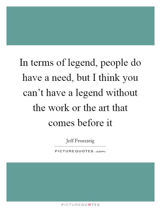 In terms of legend, people do have a need, but I think you can't have a legend without the work or the art that comes before it Picture Quote #1