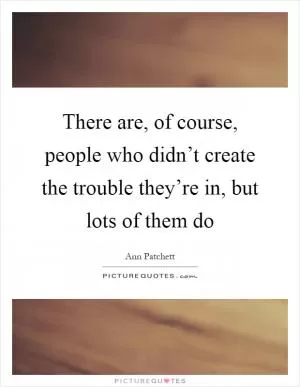 There are, of course, people who didn’t create the trouble they’re in, but lots of them do Picture Quote #1