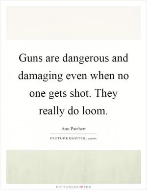 Guns are dangerous and damaging even when no one gets shot. They really do loom Picture Quote #1