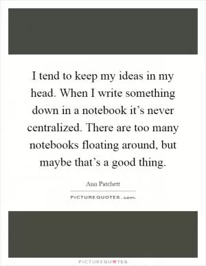 I tend to keep my ideas in my head. When I write something down in a notebook it’s never centralized. There are too many notebooks floating around, but maybe that’s a good thing Picture Quote #1
