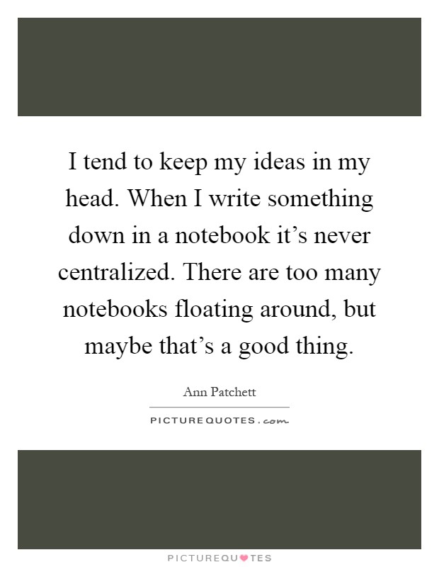 I tend to keep my ideas in my head. When I write something down in a notebook it's never centralized. There are too many notebooks floating around, but maybe that's a good thing Picture Quote #1