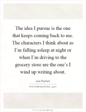 The idea I pursue is the one that keeps coming back to me. The characters I think about as I’m falling asleep at night or when I’m driving to the grocery store are the one’s I wind up writing about Picture Quote #1