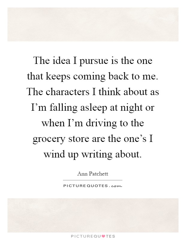 The idea I pursue is the one that keeps coming back to me. The characters I think about as I'm falling asleep at night or when I'm driving to the grocery store are the one's I wind up writing about Picture Quote #1