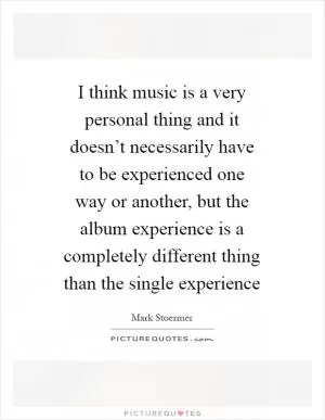 I think music is a very personal thing and it doesn’t necessarily have to be experienced one way or another, but the album experience is a completely different thing than the single experience Picture Quote #1