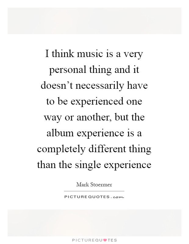 I think music is a very personal thing and it doesn't necessarily have to be experienced one way or another, but the album experience is a completely different thing than the single experience Picture Quote #1