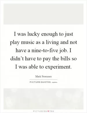 I was lucky enough to just play music as a living and not have a nine-to-five job. I didn’t have to pay the bills so I was able to experiment Picture Quote #1