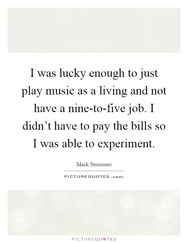 I was lucky enough to just play music as a living and not have a nine-to-five job. I didn't have to pay the bills so I was able to experiment Picture Quote #1