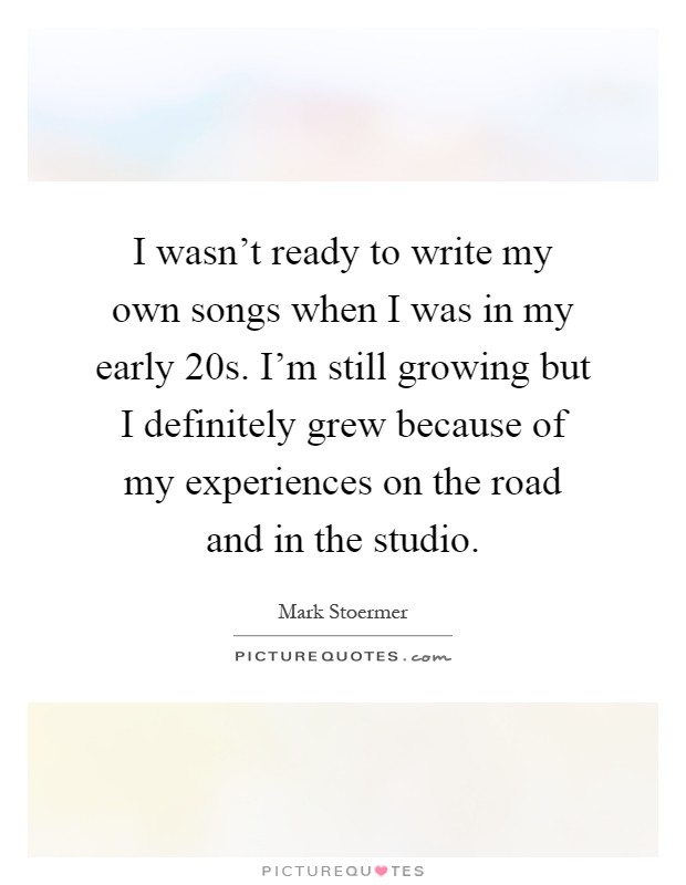 I wasn't ready to write my own songs when I was in my early 20s. I'm still growing but I definitely grew because of my experiences on the road and in the studio Picture Quote #1