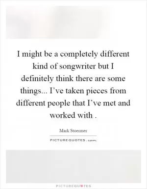 I might be a completely different kind of songwriter but I definitely think there are some things... I’ve taken pieces from different people that I’ve met and worked with  Picture Quote #1