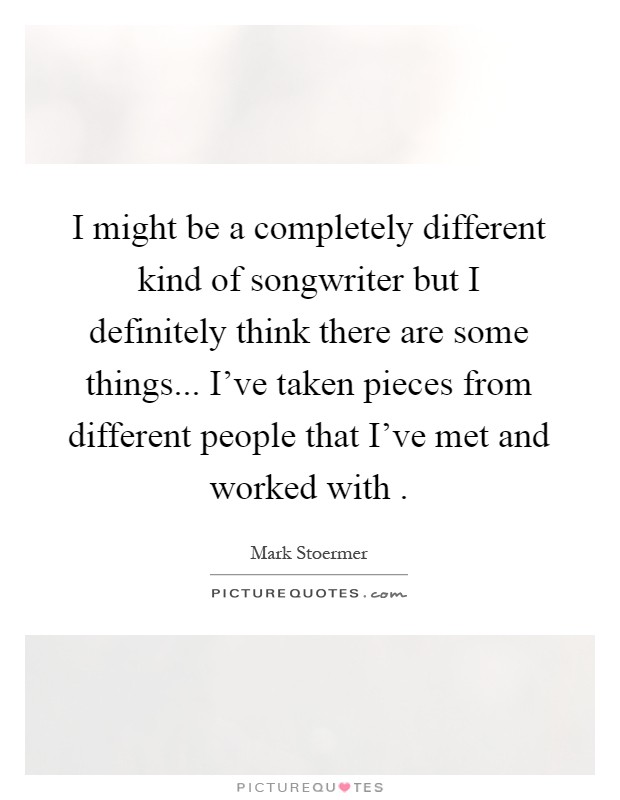I might be a completely different kind of songwriter but I definitely think there are some things... I've taken pieces from different people that I've met and worked with Picture Quote #1
