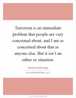 Terrorism is an immediate problem that people are very concerned about, and I am as concerned about that as anyone else. But it isn’t an either or situation Picture Quote #1