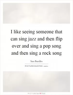 I like seeing someone that can sing jazz and then flip over and sing a pop song and then sing a rock song Picture Quote #1