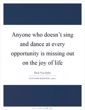 Anyone who doesn’t sing and dance at every opportunity is missing out on the joy of life Picture Quote #1